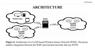ARCHITECTURE
Figure 4: Architecture of a CoAP-based Wireless Sensor Network (WSN). The proxy
enables integration between the WSN and external networks that use HTTP.
 