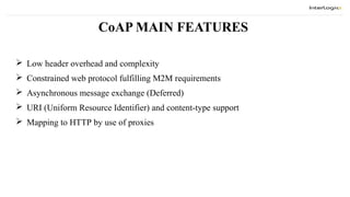 CoAP MAIN FEATURES
 Low header overhead and complexity
 Constrained web protocol fulfilling M2M requirements
 Asynchronous message exchange (Deferred)
 URI (Uniform Resource Identifier) and content-type support
 Mapping to HTTP by use of proxies
 