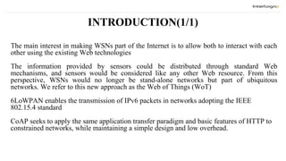 INTRODUCTION(1/1)
The main interest in making WSNs part of the Internet is to allow both to interact with each
other using the existing Web technologies
The information provided by sensors could be distributed through standard Web
mechanisms, and sensors would be considered like any other Web resource. From this
perspective, WSNs would no longer be stand-alone networks but part of ubiquitous
networks. We refer to this new approach as the Web of Things (WoT)
6LoWPAN enables the transmission of IPv6 packets in networks adopting the IEEE
802.15.4 standard
CoAP seeks to apply the same application transfer paradigm and basic features of HTTP to
constrained networks, while maintaining a simple design and low overhead.
 