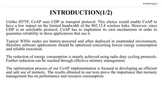 INTRODUCTION(1/2)
Unlike HTTP, CoAP uses UDP as transport protocol. This choice would enable CoAP to
have a low impact on the limited bandwidth of the 802.15.4 wireless links. However, since
UDP is an unreliable protocol, CoAP has to implement its own mechanisms in order to
guarantee reliability to those applications that use it.
Typical WSNs nodes are battery-powered and often deployed in unattended environment,
therefore software applications should be optimized concerning lowest energy consumption
and reliable execution.
The reduction of energy consumption is mainly achieved using radio duty cycling protocols.
Further reduction can be reached through effective memory management.
The optimization process of our CoAP implementation is focused in developing an efficient
and safe use of memory. The results obtained in our tests prove the importance that memory
management has on performance and resource consumption.
 