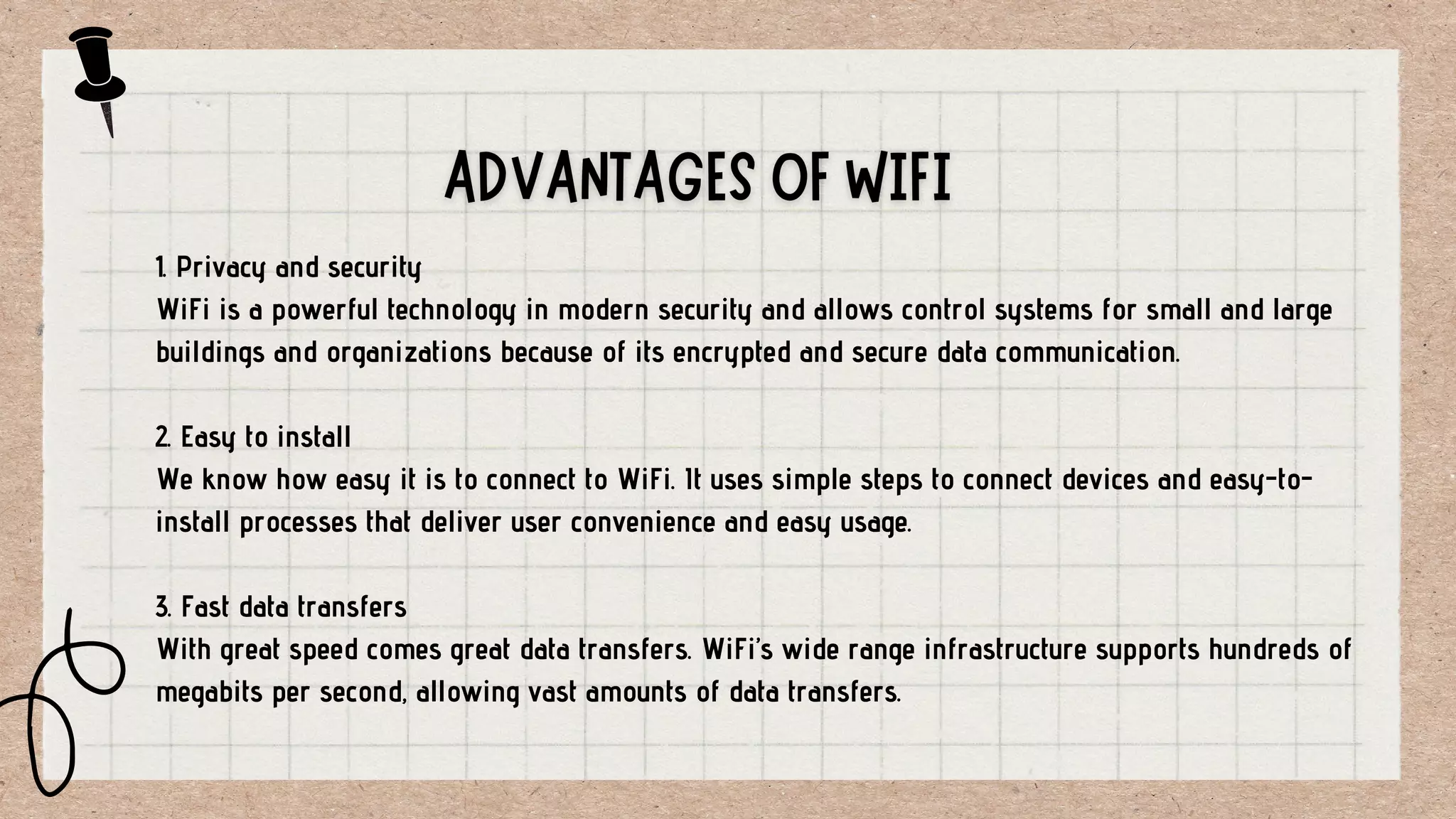 1. Privacy and security
WiFi is a powerful technology in modern security and allows control systems for small and large
buildings and organizations because of its encrypted and secure data communication.
2. Easy to install
We know how easy it is to connect to WiFi. It uses simple steps to connect devices and easy-to-
install processes that deliver user convenience and easy usage.
3. Fast data transfers
With great speed comes great data transfers. WiFi’s wide range infrastructure supports hundreds of
megabits per second, allowing vast amounts of data transfers.
 