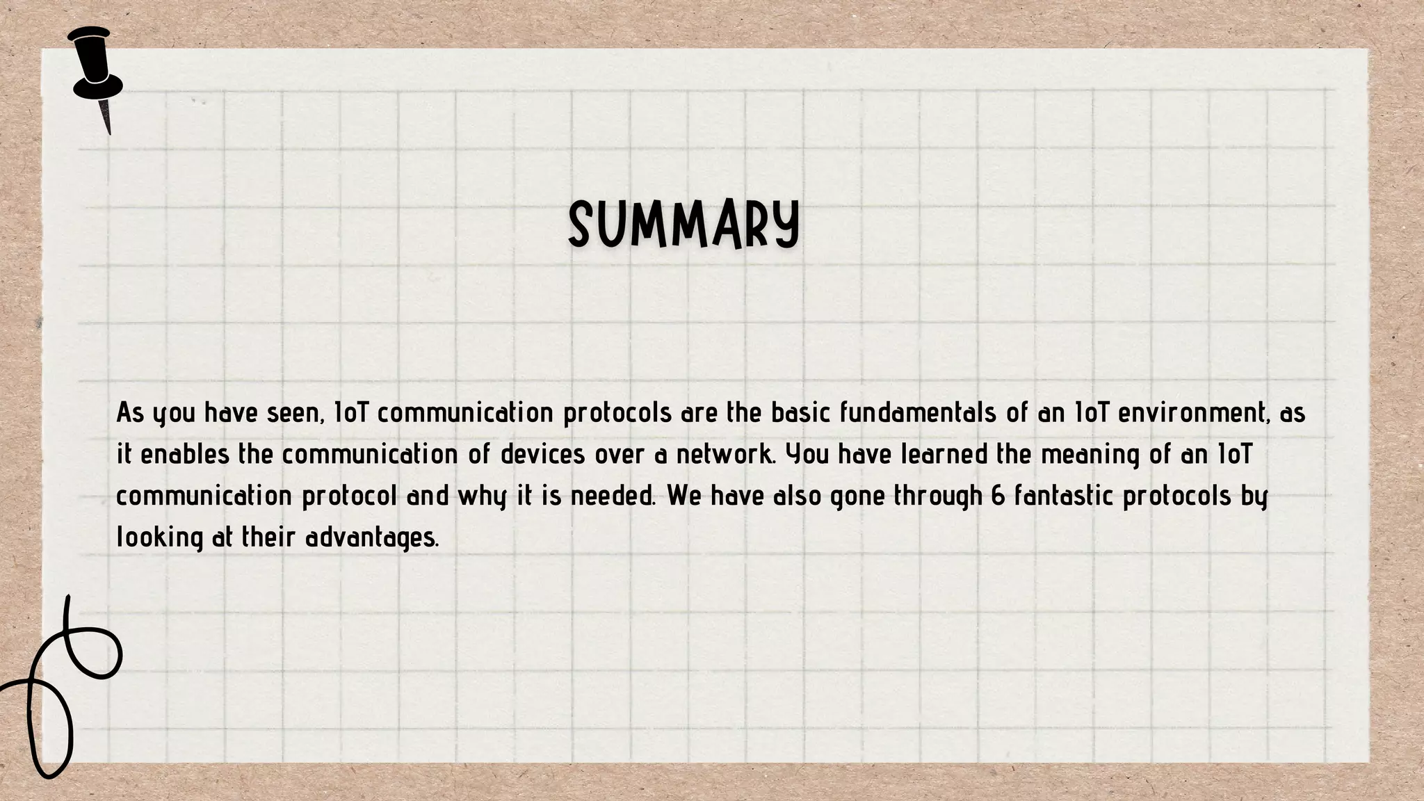 As you have seen, IoT communication protocols are the basic fundamentals of an IoT environment, as
it enables the communication of devices over a network. You have learned the meaning of an IoT
communication protocol and why it is needed. We have also gone through 6 fantastic protocols by
looking at their advantages.
 