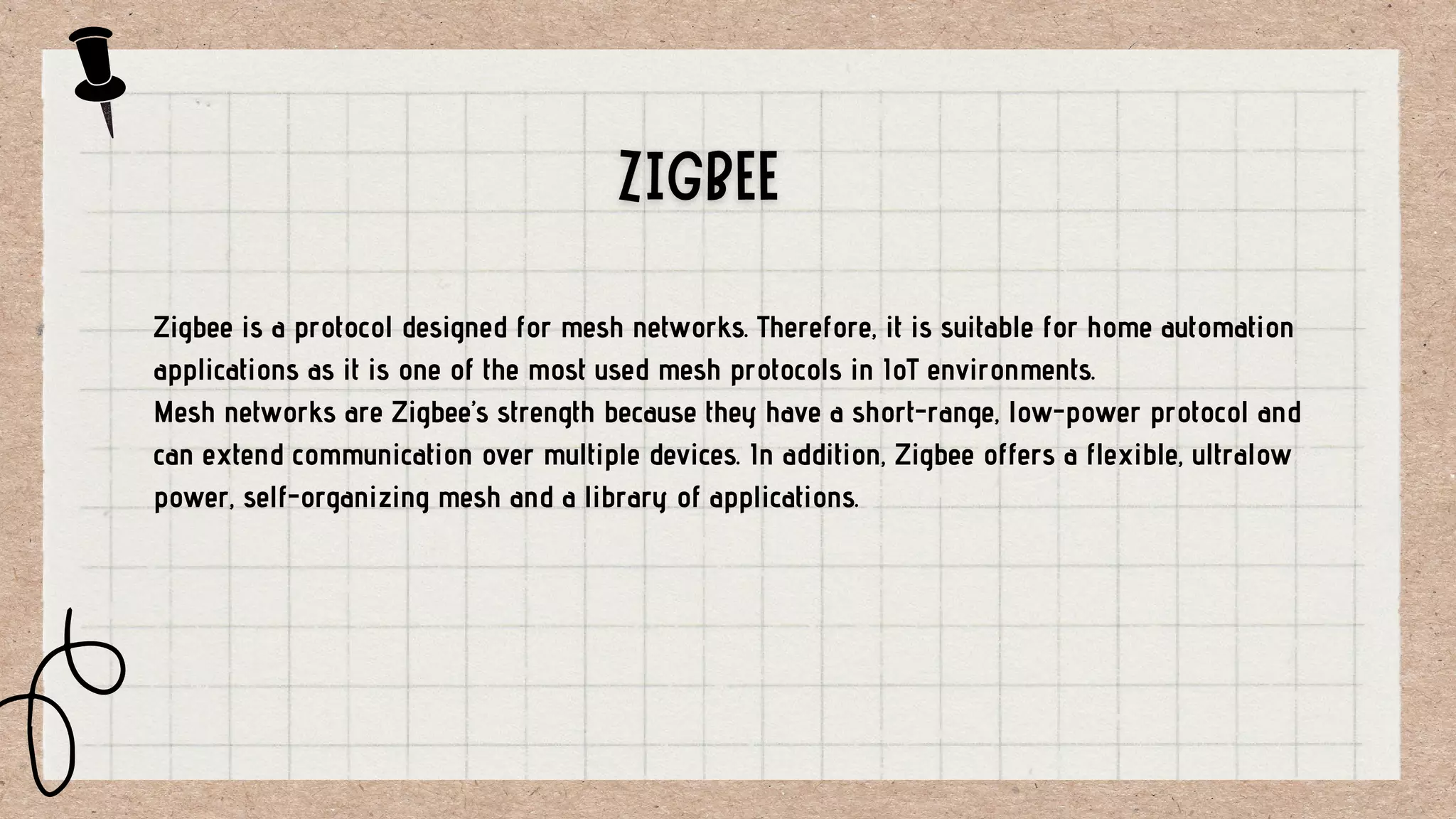 Zigbee is a protocol designed for mesh networks. Therefore, it is suitable for home automation
applications as it is one of the most used mesh protocols in IoT environments.
Mesh networks are Zigbee’s strength because they have a short-range, low-power protocol and
can extend communication over multiple devices. In addition, Zigbee offers a flexible, ultralow
power, self-organizing mesh and a library of applications.
 