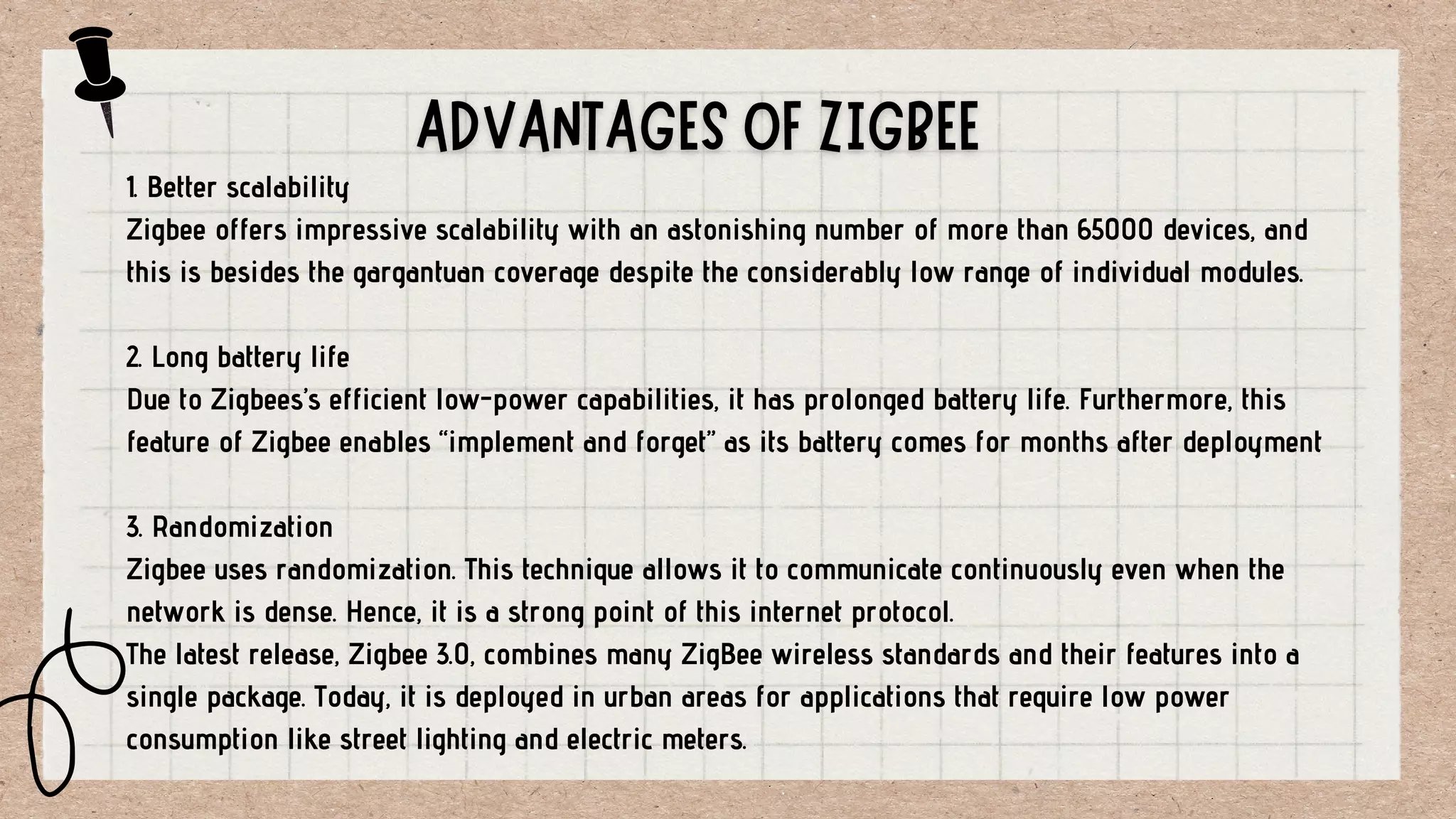 1. Better scalability
Zigbee offers impressive scalability with an astonishing number of more than 65000 devices, and
this is besides the gargantuan coverage despite the considerably low range of individual modules.
2. Long battery life
Due to Zigbees’s efficient low-power capabilities, it has prolonged battery life. Furthermore, this
feature of Zigbee enables “implement and forget” as its battery comes for months after deployment
3. Randomization
Zigbee uses randomization. This technique allows it to communicate continuously even when the
network is dense. Hence, it is a strong point of this internet protocol.
The latest release, Zigbee 3.0, combines many ZigBee wireless standards and their features into a
single package. Today, it is deployed in urban areas for applications that require low power
consumption like street lighting and electric meters.
 