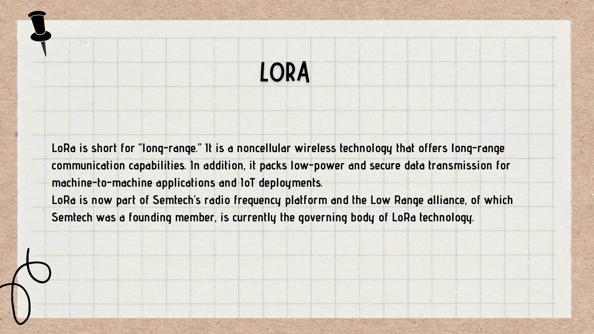 LoRa is short for “long-range.” It is a noncellular wireless technology that offers long-range
communication capabilities. In addition, it packs low-power and secure data transmission for
machine-to-machine applications and IoT deployments.
LoRa is now part of Semtech’s radio frequency platform and the Low Range alliance, of which
Semtech was a founding member, is currently the governing body of LoRa technology.
 