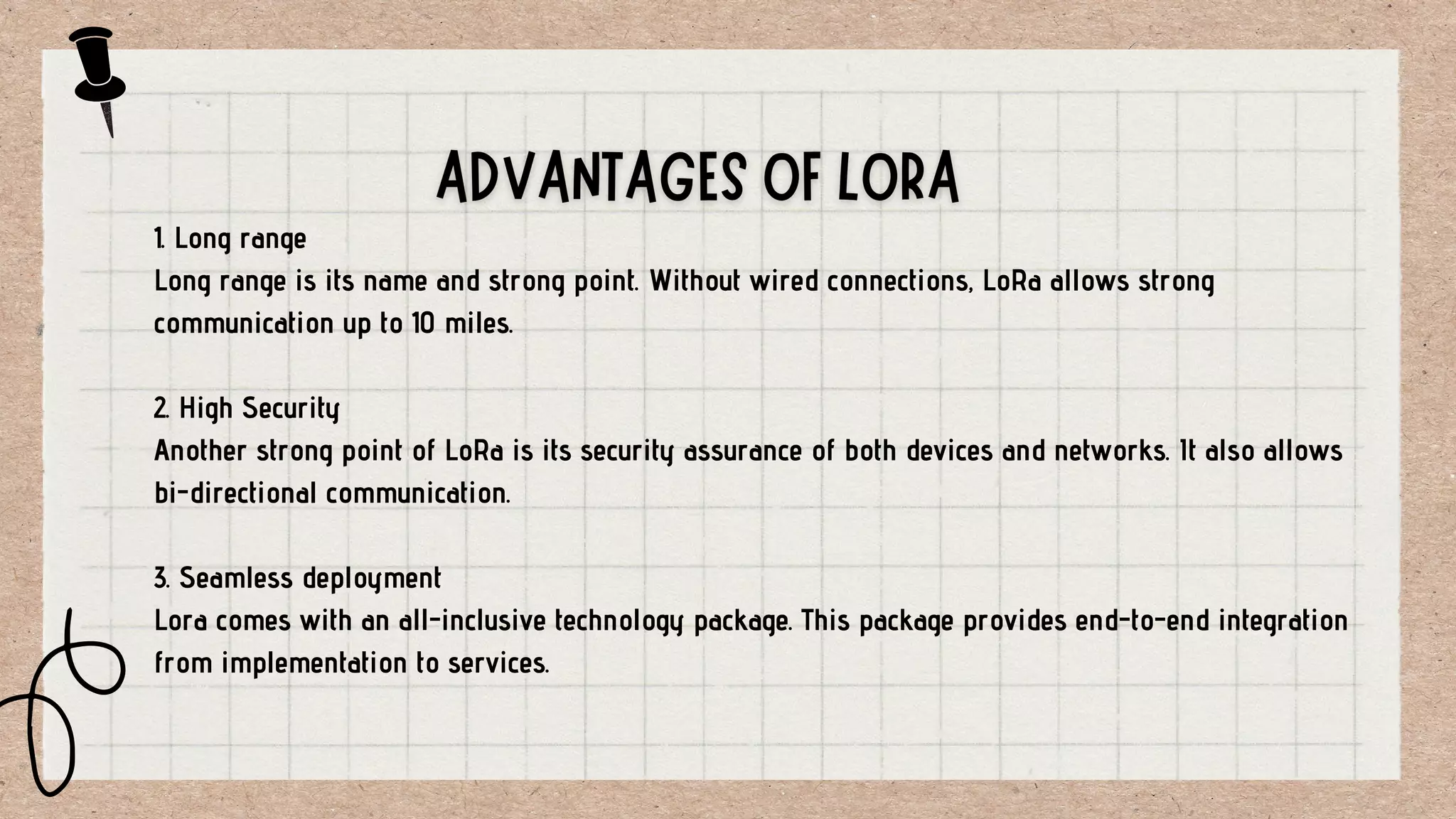 1. Long range
Long range is its name and strong point. Without wired connections, LoRa allows strong
communication up to 10 miles.
2. High Security
Another strong point of LoRa is its security assurance of both devices and networks. It also allows
bi-directional communication.
3. Seamless deployment
Lora comes with an all-inclusive technology package. This package provides end-to-end integration
from implementation to services.
 