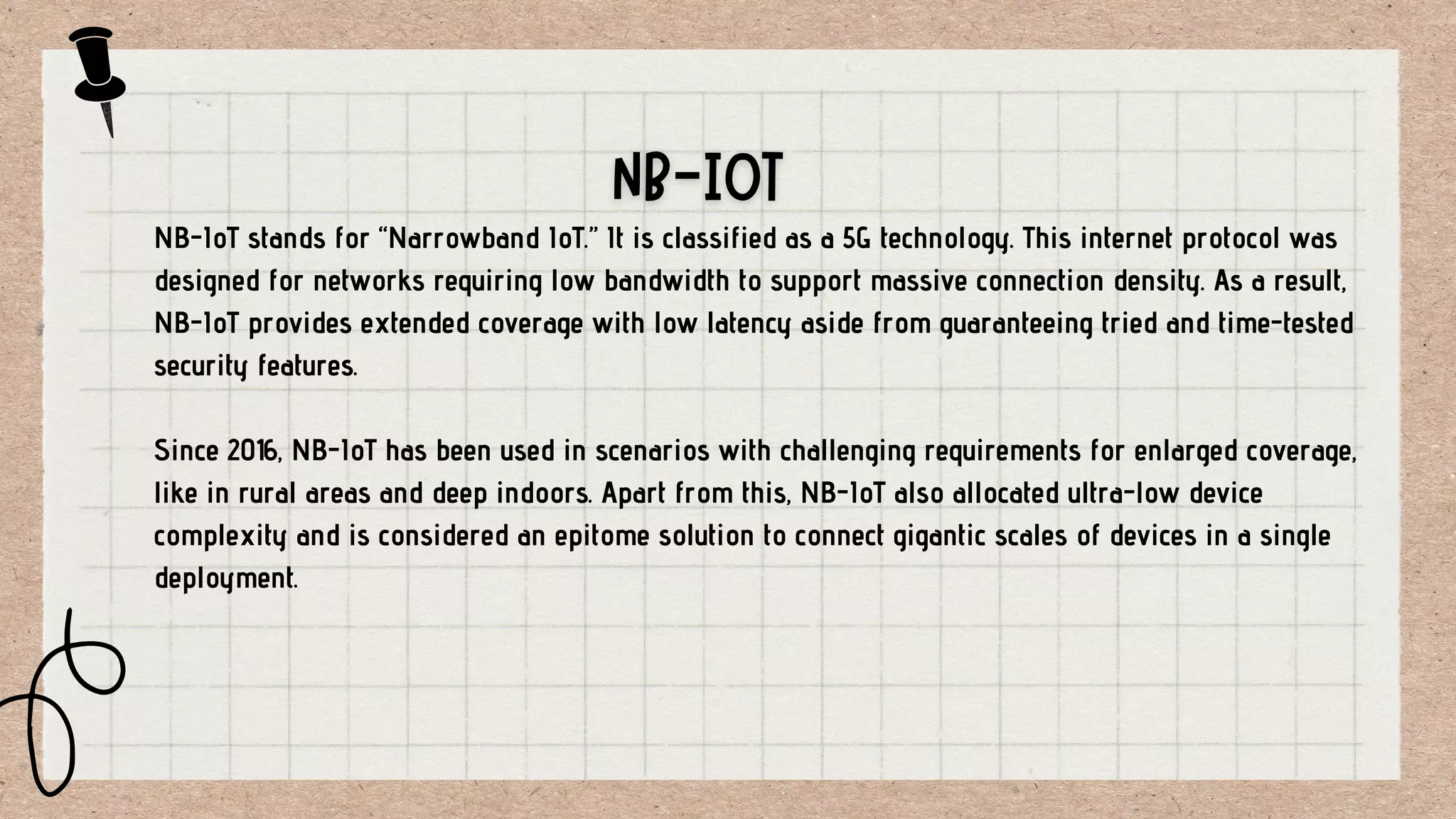 NB-IoT stands for “Narrowband IoT.” It is classified as a 5G technology. This internet protocol was
designed for networks requiring low bandwidth to support massive connection density. As a result,
NB-IoT provides extended coverage with low latency aside from guaranteeing tried and time-tested
security features.
Since 2016, NB-IoT has been used in scenarios with challenging requirements for enlarged coverage,
like in rural areas and deep indoors. Apart from this, NB-IoT also allocated ultra-low device
complexity and is considered an epitome solution to connect gigantic scales of devices in a single
deployment.
 