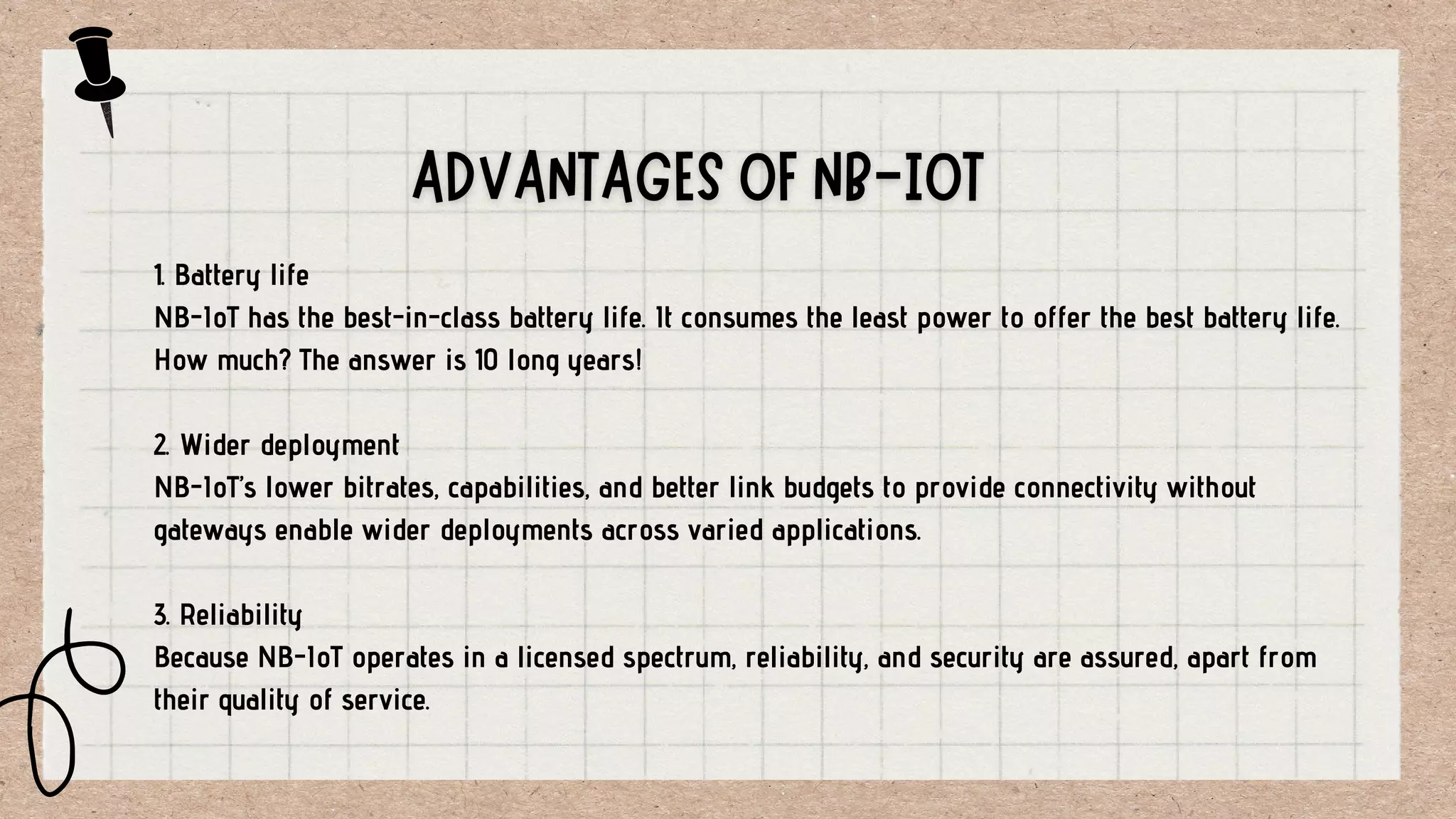 1. Battery life
NB-IoT has the best-in-class battery life. It consumes the least power to offer the best battery life.
How much? The answer is 10 long years!
2. Wider deployment
NB-IoT’s lower bitrates, capabilities, and better link budgets to provide connectivity without
gateways enable wider deployments across varied applications.
3. Reliability
Because NB-IoT operates in a licensed spectrum, reliability, and security are assured, apart from
their quality of service.
 