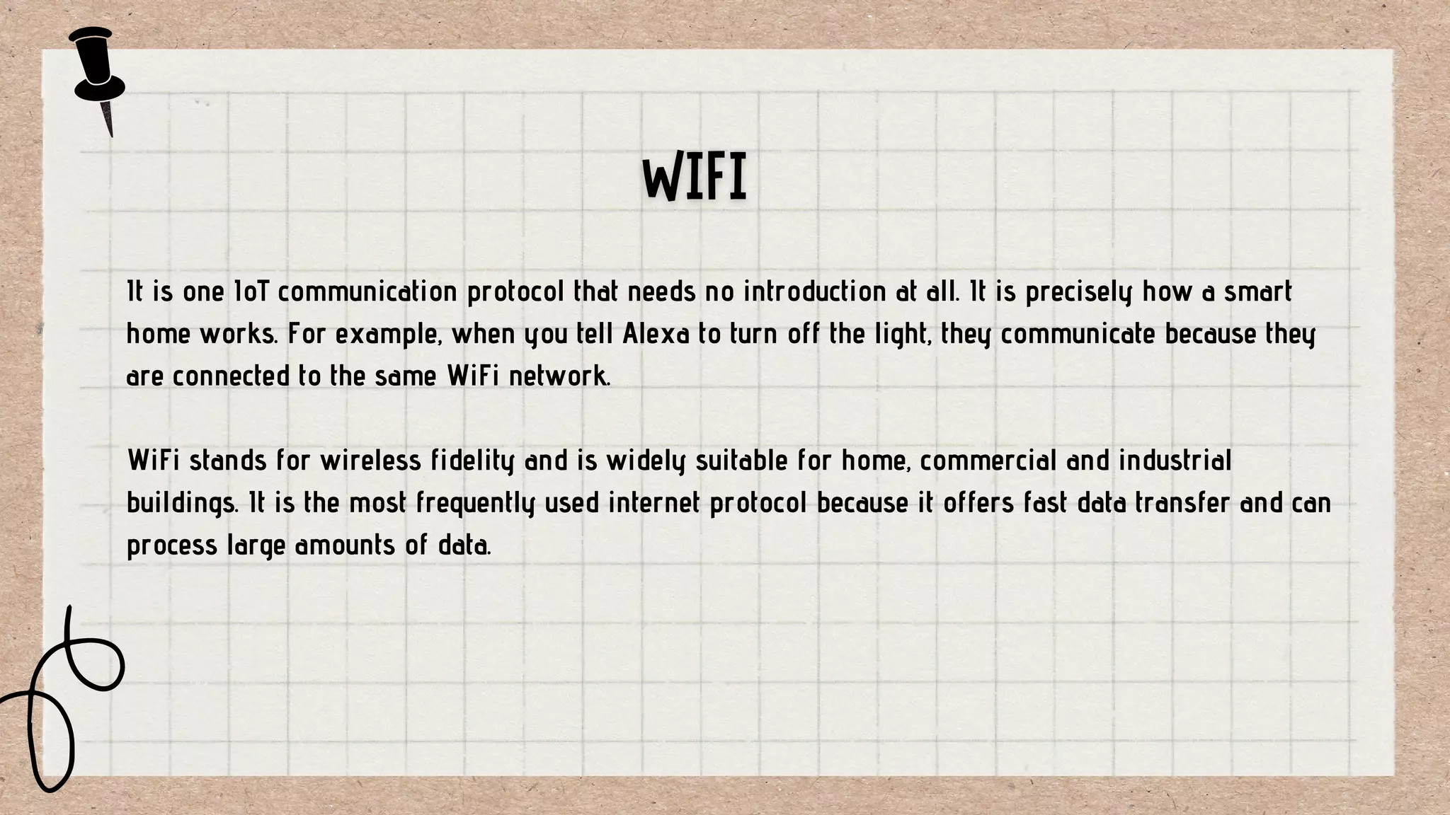 It is one IoT communication protocol that needs no introduction at all. It is precisely how a smart
home works. For example, when you tell Alexa to turn off the light, they communicate because they
are connected to the same WiFi network.
WiFi stands for wireless fidelity and is widely suitable for home, commercial and industrial
buildings. It is the most frequently used internet protocol because it offers fast data transfer and can
process large amounts of data.
 