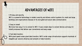 1. Privacy and security
WiFi is a powerful technology in modern security and allows control systems for small and large
buildings and organizations because of its encrypted and secure data communication.
2. Easy to install
We know how easy it is to connect to WiFi. It uses simple steps to connect devices and easy-to-
install processes that deliver user convenience and easy usage.
3. Fast data transfers
With great speed comes great data transfers. WiFi’s wide range infrastructure supports hundreds of
megabits per second, allowing vast amounts of data transfers.
 
