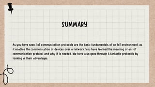 As you have seen, IoT communication protocols are the basic fundamentals of an IoT environment, as
it enables the communication of devices over a network. You have learned the meaning of an IoT
communication protocol and why it is needed. We have also gone through 6 fantastic protocols by
looking at their advantages.
 