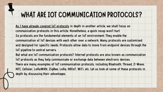 As I have already covered IoT protocols in depth in another article, we shall focus on
communication protocols in this article. Nonetheless, a quick recap won’t hurt.
So protocols are the fundamental elements of an IoT environment. They enable the
communication of IoT devices with each other over a network. Many protocols are customized
and designed for specific needs. Protocols allow data to move from endpoint devices through the
IoT pipeline to central servers.
But what are IoT communication protocols? Internet protocols are also known as communication
IoT protocols as they help communicate or exchange data between electronic devices.
There are many examples of IoT communication protocols, including Bluetooth, Thread, Z-Wave,
NFC, Cellular, LoRaWAN, ZigBee, LoRa, NBIoT, WiFi, etc. Let us look at some of these protocols in
depth by discussing their advantages.
 
