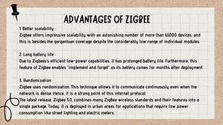 1. Better scalability
Zigbee offers impressive scalability with an astonishing number of more than 65000 devices, and
this is besides the gargantuan coverage despite the considerably low range of individual modules.
2. Long battery life
Due to Zigbees’s efficient low-power capabilities, it has prolonged battery life. Furthermore, this
feature of Zigbee enables “implement and forget” as its battery comes for months after deployment
3. Randomization
Zigbee uses randomization. This technique allows it to communicate continuously even when the
network is dense. Hence, it is a strong point of this internet protocol.
The latest release, Zigbee 3.0, combines many ZigBee wireless standards and their features into a
single package. Today, it is deployed in urban areas for applications that require low power
consumption like street lighting and electric meters.
 