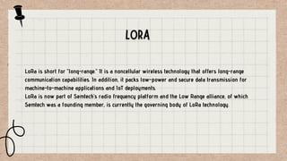 LoRa is short for “long-range.” It is a noncellular wireless technology that offers long-range
communication capabilities. In addition, it packs low-power and secure data transmission for
machine-to-machine applications and IoT deployments.
LoRa is now part of Semtech’s radio frequency platform and the Low Range alliance, of which
Semtech was a founding member, is currently the governing body of LoRa technology.
 