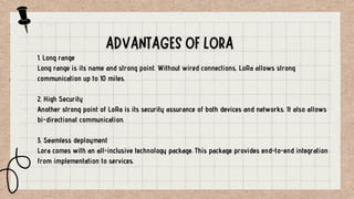 1. Long range
Long range is its name and strong point. Without wired connections, LoRa allows strong
communication up to 10 miles.
2. High Security
Another strong point of LoRa is its security assurance of both devices and networks. It also allows
bi-directional communication.
3. Seamless deployment
Lora comes with an all-inclusive technology package. This package provides end-to-end integration
from implementation to services.
 