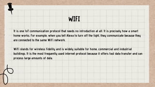 It is one IoT communication protocol that needs no introduction at all. It is precisely how a smart
home works. For example, when you tell Alexa to turn off the light, they communicate because they
are connected to the same WiFi network.
WiFi stands for wireless fidelity and is widely suitable for home, commercial and industrial
buildings. It is the most frequently used internet protocol because it offers fast data transfer and can
process large amounts of data.
 