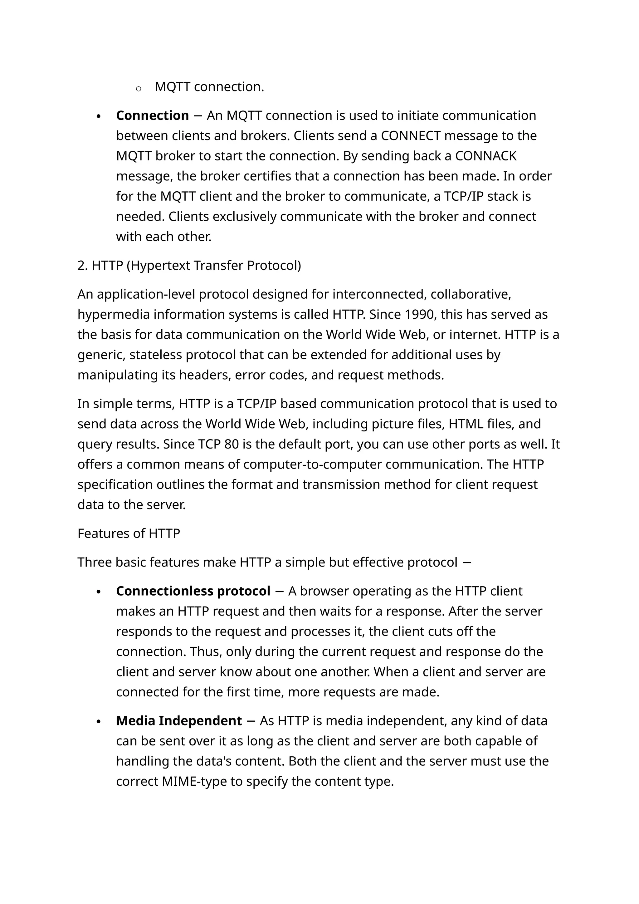 o MQTT connection.
 Connection An MQTT connection is used to initiate communication
−
between clients and brokers. Clients send a CONNECT message to the
MQTT broker to start the connection. By sending back a CONNACK
message, the broker certifies that a connection has been made. In order
for the MQTT client and the broker to communicate, a TCP/IP stack is
needed. Clients exclusively communicate with the broker and connect
with each other.
2. HTTP (Hypertext Transfer Protocol)
An application-level protocol designed for interconnected, collaborative,
hypermedia information systems is called HTTP. Since 1990, this has served as
the basis for data communication on the World Wide Web, or internet. HTTP is a
generic, stateless protocol that can be extended for additional uses by
manipulating its headers, error codes, and request methods.
In simple terms, HTTP is a TCP/IP based communication protocol that is used to
send data across the World Wide Web, including picture files, HTML files, and
query results. Since TCP 80 is the default port, you can use other ports as well. It
offers a common means of computer-to-computer communication. The HTTP
specification outlines the format and transmission method for client request
data to the server.
Features of HTTP
Three basic features make HTTP a simple but effective protocol −
 Connectionless protocol A browser operating as the HTTP client
−
makes an HTTP request and then waits for a response. After the server
responds to the request and processes it, the client cuts off the
connection. Thus, only during the current request and response do the
client and server know about one another. When a client and server are
connected for the first time, more requests are made.
 Media Independent As HTTP is media independent, any kind of data
−
can be sent over it as long as the client and server are both capable of
handling the data's content. Both the client and the server must use the
correct MIME-type to specify the content type.
 