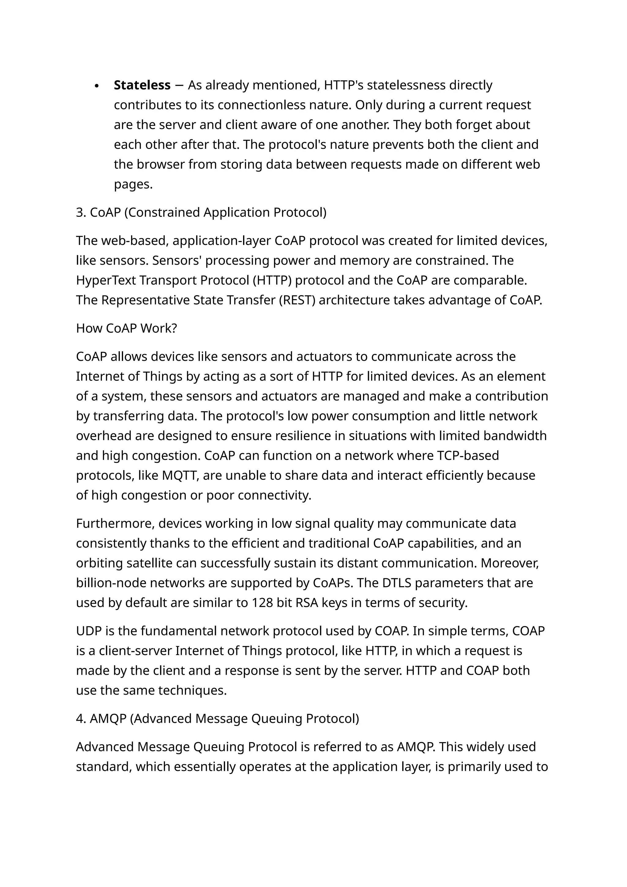  Stateless As already mentioned, HTTP's statelessness directly
−
contributes to its connectionless nature. Only during a current request
are the server and client aware of one another. They both forget about
each other after that. The protocol's nature prevents both the client and
the browser from storing data between requests made on different web
pages.
3. CoAP (Constrained Application Protocol)
The web-based, application-layer CoAP protocol was created for limited devices,
like sensors. Sensors' processing power and memory are constrained. The
HyperText Transport Protocol (HTTP) protocol and the CoAP are comparable.
The Representative State Transfer (REST) architecture takes advantage of CoAP.
How CoAP Work?
CoAP allows devices like sensors and actuators to communicate across the
Internet of Things by acting as a sort of HTTP for limited devices. As an element
of a system, these sensors and actuators are managed and make a contribution
by transferring data. The protocol's low power consumption and little network
overhead are designed to ensure resilience in situations with limited bandwidth
and high congestion. CoAP can function on a network where TCP-based
protocols, like MQTT, are unable to share data and interact efficiently because
of high congestion or poor connectivity.
Furthermore, devices working in low signal quality may communicate data
consistently thanks to the efficient and traditional CoAP capabilities, and an
orbiting satellite can successfully sustain its distant communication. Moreover,
billion-node networks are supported by CoAPs. The DTLS parameters that are
used by default are similar to 128 bit RSA keys in terms of security.
UDP is the fundamental network protocol used by COAP. In simple terms, COAP
is a client-server Internet of Things protocol, like HTTP, in which a request is
made by the client and a response is sent by the server. HTTP and COAP both
use the same techniques.
4. AMQP (Advanced Message Queuing Protocol)
Advanced Message Queuing Protocol is referred to as AMQP. This widely used
standard, which essentially operates at the application layer, is primarily used to
 