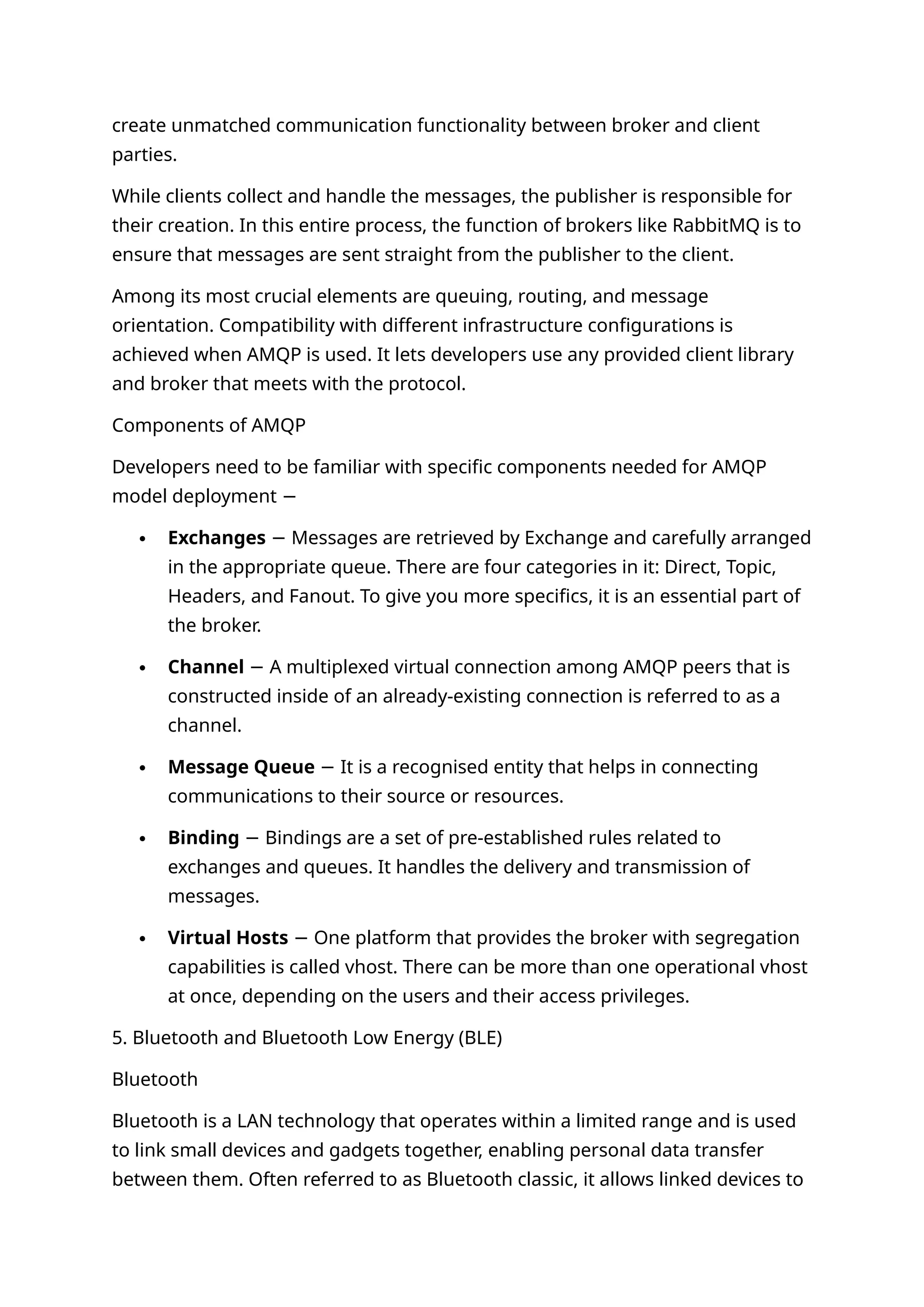 create unmatched communication functionality between broker and client
parties.
While clients collect and handle the messages, the publisher is responsible for
their creation. In this entire process, the function of brokers like RabbitMQ is to
ensure that messages are sent straight from the publisher to the client.
Among its most crucial elements are queuing, routing, and message
orientation. Compatibility with different infrastructure configurations is
achieved when AMQP is used. It lets developers use any provided client library
and broker that meets with the protocol.
Components of AMQP
Developers need to be familiar with specific components needed for AMQP
model deployment −
 Exchanges Messages are retrieved by Exchange and carefully arranged
−
in the appropriate queue. There are four categories in it: Direct, Topic,
Headers, and Fanout. To give you more specifics, it is an essential part of
the broker.
 Channel A multiplexed virtual connection among AMQP peers that is
−
constructed inside of an already-existing connection is referred to as a
channel.
 Message Queue It is a recognised entity that helps in connecting
−
communications to their source or resources.
 Binding Bindings are a set of pre-established rules related to
−
exchanges and queues. It handles the delivery and transmission of
messages.
 Virtual Hosts One platform that provides the broker with segregation
−
capabilities is called vhost. There can be more than one operational vhost
at once, depending on the users and their access privileges.
5. Bluetooth and Bluetooth Low Energy (BLE)
Bluetooth
Bluetooth is a LAN technology that operates within a limited range and is used
to link small devices and gadgets together, enabling personal data transfer
between them. Often referred to as Bluetooth classic, it allows linked devices to
 