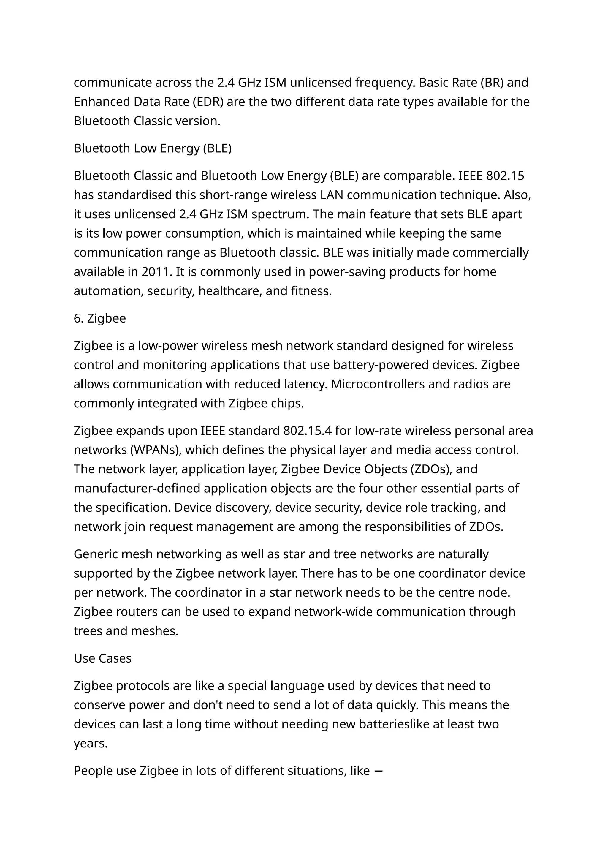 communicate across the 2.4 GHz ISM unlicensed frequency. Basic Rate (BR) and
Enhanced Data Rate (EDR) are the two different data rate types available for the
Bluetooth Classic version.
Bluetooth Low Energy (BLE)
Bluetooth Classic and Bluetooth Low Energy (BLE) are comparable. IEEE 802.15
has standardised this short-range wireless LAN communication technique. Also,
it uses unlicensed 2.4 GHz ISM spectrum. The main feature that sets BLE apart
is its low power consumption, which is maintained while keeping the same
communication range as Bluetooth classic. BLE was initially made commercially
available in 2011. It is commonly used in power-saving products for home
automation, security, healthcare, and fitness.
6. Zigbee
Zigbee is a low-power wireless mesh network standard designed for wireless
control and monitoring applications that use battery-powered devices. Zigbee
allows communication with reduced latency. Microcontrollers and radios are
commonly integrated with Zigbee chips.
Zigbee expands upon IEEE standard 802.15.4 for low-rate wireless personal area
networks (WPANs), which defines the physical layer and media access control.
The network layer, application layer, Zigbee Device Objects (ZDOs), and
manufacturer-defined application objects are the four other essential parts of
the specification. Device discovery, device security, device role tracking, and
network join request management are among the responsibilities of ZDOs.
Generic mesh networking as well as star and tree networks are naturally
supported by the Zigbee network layer. There has to be one coordinator device
per network. The coordinator in a star network needs to be the centre node.
Zigbee routers can be used to expand network-wide communication through
trees and meshes.
Use Cases
Zigbee protocols are like a special language used by devices that need to
conserve power and don't need to send a lot of data quickly. This means the
devices can last a long time without needing new batterieslike at least two
years.
People use Zigbee in lots of different situations, like −
 