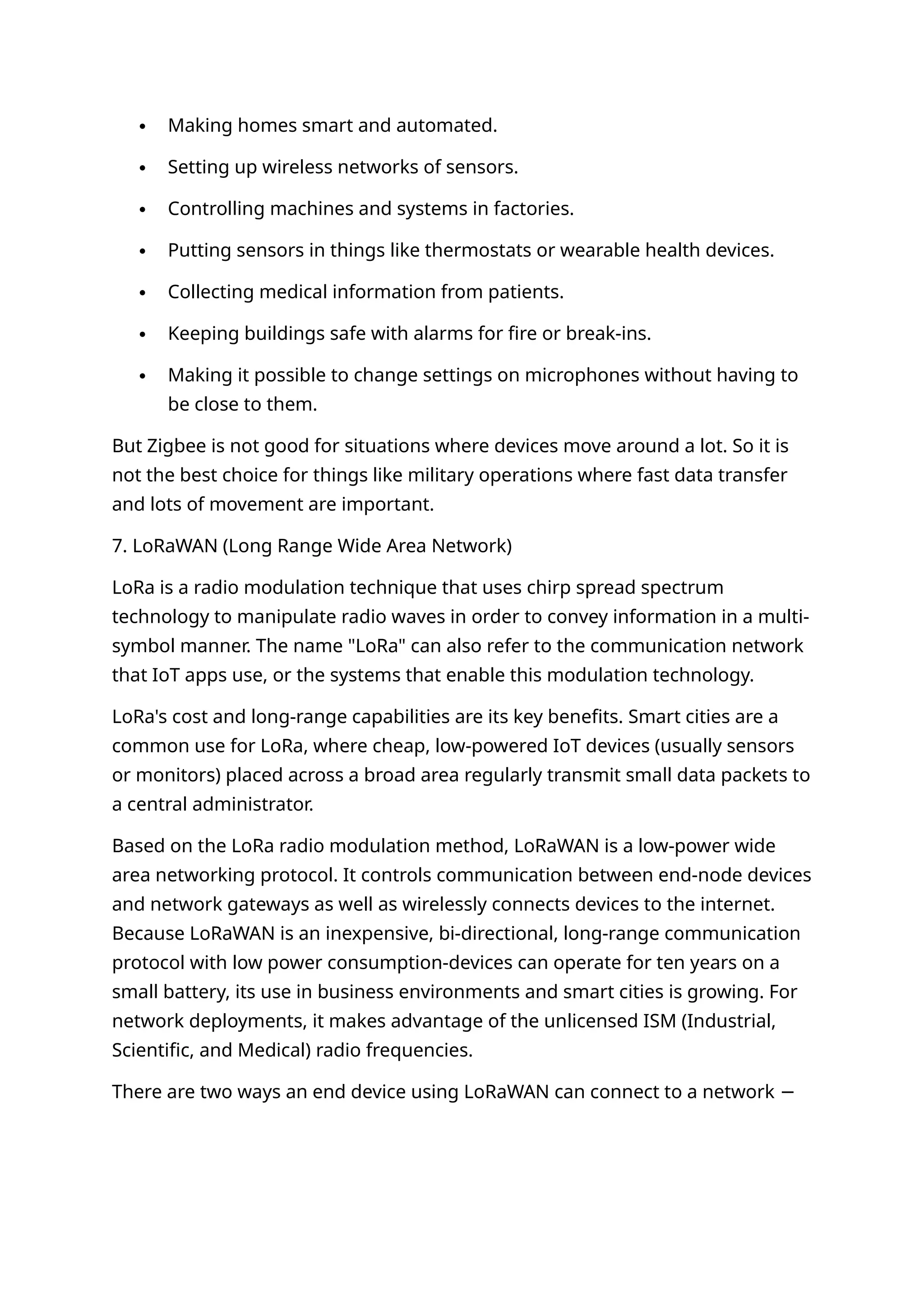  Making homes smart and automated.
 Setting up wireless networks of sensors.
 Controlling machines and systems in factories.
 Putting sensors in things like thermostats or wearable health devices.
 Collecting medical information from patients.
 Keeping buildings safe with alarms for fire or break-ins.
 Making it possible to change settings on microphones without having to
be close to them.
But Zigbee is not good for situations where devices move around a lot. So it is
not the best choice for things like military operations where fast data transfer
and lots of movement are important.
7. LoRaWAN (Long Range Wide Area Network)
LoRa is a radio modulation technique that uses chirp spread spectrum
technology to manipulate radio waves in order to convey information in a multi-
symbol manner. The name "LoRa" can also refer to the communication network
that IoT apps use, or the systems that enable this modulation technology.
LoRa's cost and long-range capabilities are its key benefits. Smart cities are a
common use for LoRa, where cheap, low-powered IoT devices (usually sensors
or monitors) placed across a broad area regularly transmit small data packets to
a central administrator.
Based on the LoRa radio modulation method, LoRaWAN is a low-power wide
area networking protocol. It controls communication between end-node devices
and network gateways as well as wirelessly connects devices to the internet.
Because LoRaWAN is an inexpensive, bi-directional, long-range communication
protocol with low power consumption-devices can operate for ten years on a
small battery, its use in business environments and smart cities is growing. For
network deployments, it makes advantage of the unlicensed ISM (Industrial,
Scientific, and Medical) radio frequencies.
There are two ways an end device using LoRaWAN can connect to a network −
 