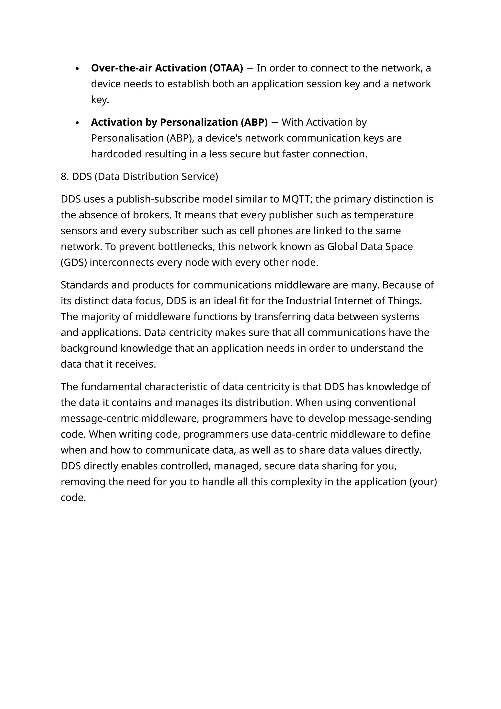  Over-the-air Activation (OTAA) In order to connect to the network, a
−
device needs to establish both an application session key and a network
key.
 Activation by Personalization (ABP) With Activation by
−
Personalisation (ABP), a device's network communication keys are
hardcoded resulting in a less secure but faster connection.
8. DDS (Data Distribution Service)
DDS uses a publish-subscribe model similar to MQTT; the primary distinction is
the absence of brokers. It means that every publisher such as temperature
sensors and every subscriber such as cell phones are linked to the same
network. To prevent bottlenecks, this network known as Global Data Space
(GDS) interconnects every node with every other node.
Standards and products for communications middleware are many. Because of
its distinct data focus, DDS is an ideal fit for the Industrial Internet of Things.
The majority of middleware functions by transferring data between systems
and applications. Data centricity makes sure that all communications have the
background knowledge that an application needs in order to understand the
data that it receives.
The fundamental characteristic of data centricity is that DDS has knowledge of
the data it contains and manages its distribution. When using conventional
message-centric middleware, programmers have to develop message-sending
code. When writing code, programmers use data-centric middleware to define
when and how to communicate data, as well as to share data values directly.
DDS directly enables controlled, managed, secure data sharing for you,
removing the need for you to handle all this complexity in the application (your)
code.
 
