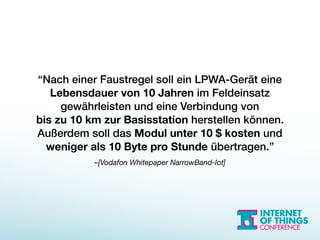 –[Vodafon Whitepaper NarrowBand-Iot]
“Nach einer Faustregel soll ein LPWA-Gerät eine
Lebensdauer von 10 Jahren im Feldeinsatz
gewährleisten und eine Verbindung von  
bis zu 10 km zur Basisstation herstellen können.
Außerdem soll das Modul unter 10 $ kosten und
weniger als 10 Byte pro Stunde übertragen.”
 