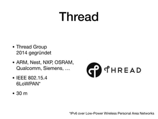 Thread
• Thread Group 
2014 gegründet

• ARM, Nest, NXP, OSRAM,
Qualcomm, Siemens, …

• IEEE 802.15.4 
6LoWPAN*

• 30 m
*IPv6 over Low-Power Wireless Personal Area Networks
 