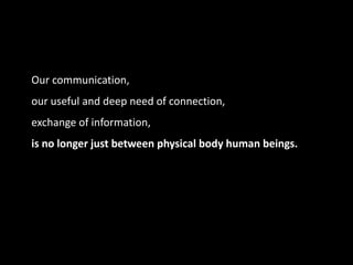 Our communication,
our useful and deep need of connection,
exchange of information,
is no longer just between physical body human beings.
 