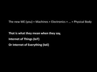 The new ME (you) = Machines + Electronics + … + Physical Body
That is what they mean when they say,
Internet of Things (IoT)
Or Internet of Everything (IoE)
 