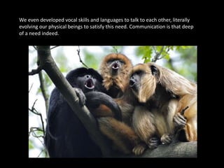 We even developed vocal skills and languages to talk to each other, literally
evolving our physical beings to satisfy this need. Communication is that deep
of a need indeed.
 