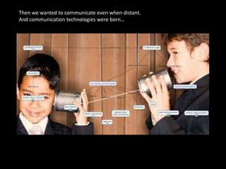 Then we wanted to communicate even when distant.
And communication technologies were born…
 