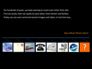 For hundreds of years, we kept wanting to reach each other from afar.
First we wrote, then we spoke to each other, from farther and farther.
Today, we can even send and receive images and video, in real time too…
Now What? What’s Next?
 
