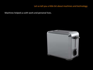 Machines helped us with work and personal lives.
Let us tell you a little bit about machines and technology
 