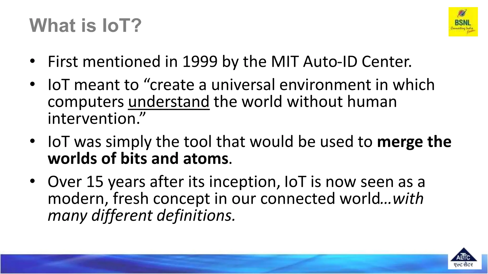 • First mentioned in 1999 by the MIT Auto-ID Center.
• IoT meant to “create a universal environment in which
computers understand the world without human
intervention.”
• IoT was simply the tool that would be used to merge the
worlds of bits and atoms.
• Over 15 years after its inception, IoT is now seen as a
modern, fresh concept in our connected world…with
many different definitions.
 