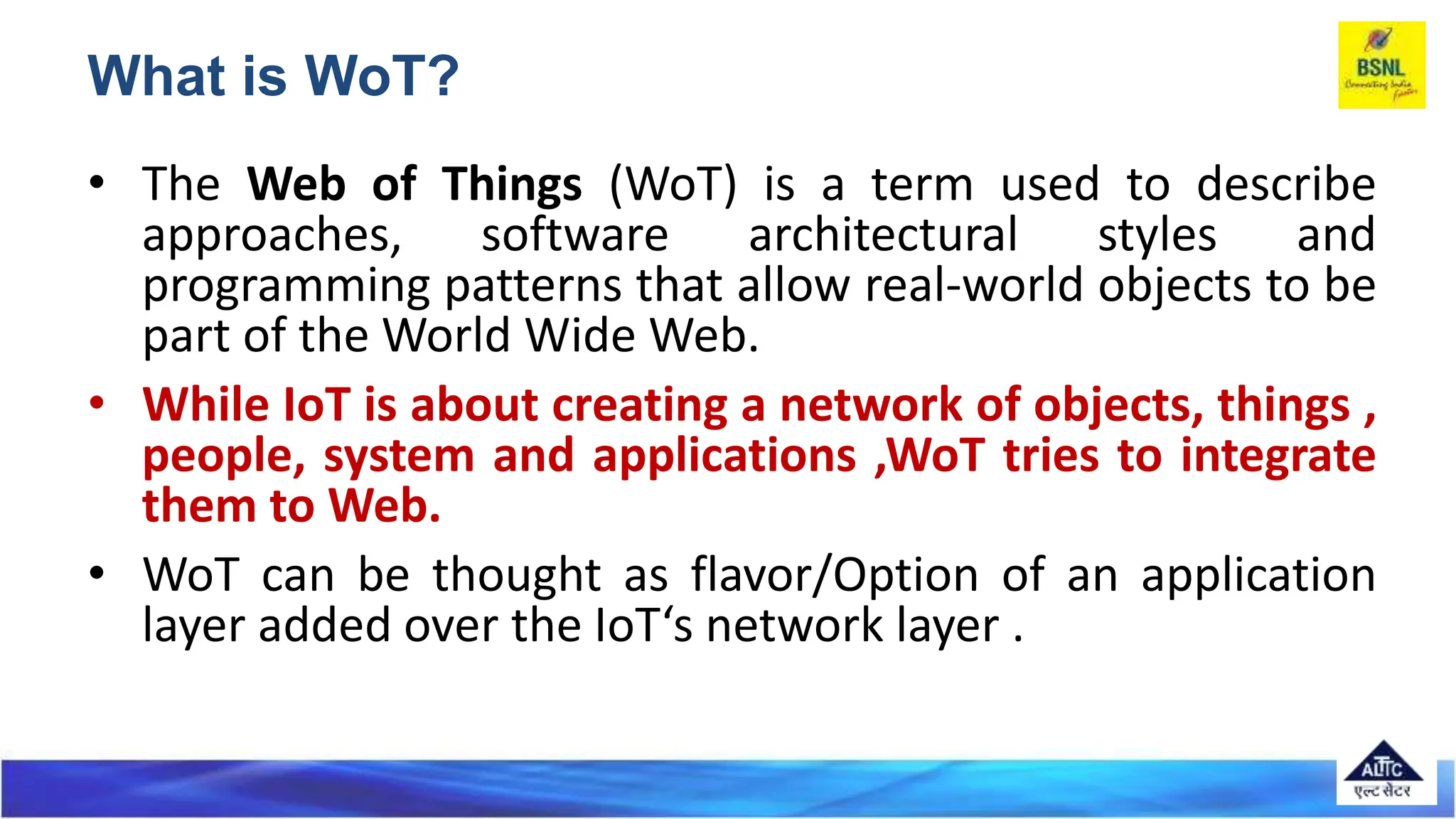 • The Web of Things (WoT) is a term used to describe
approaches, software architectural styles and
programming patterns that allow real-world objects to be
part of the World Wide Web.
• While IoT is about creating a network of objects, things ,
people, system and applications ,WoT tries to integrate
them to Web.
• WoT can be thought as flavor/Option of an application
layer added over the IoT‘s network layer .
What is WoT?
 