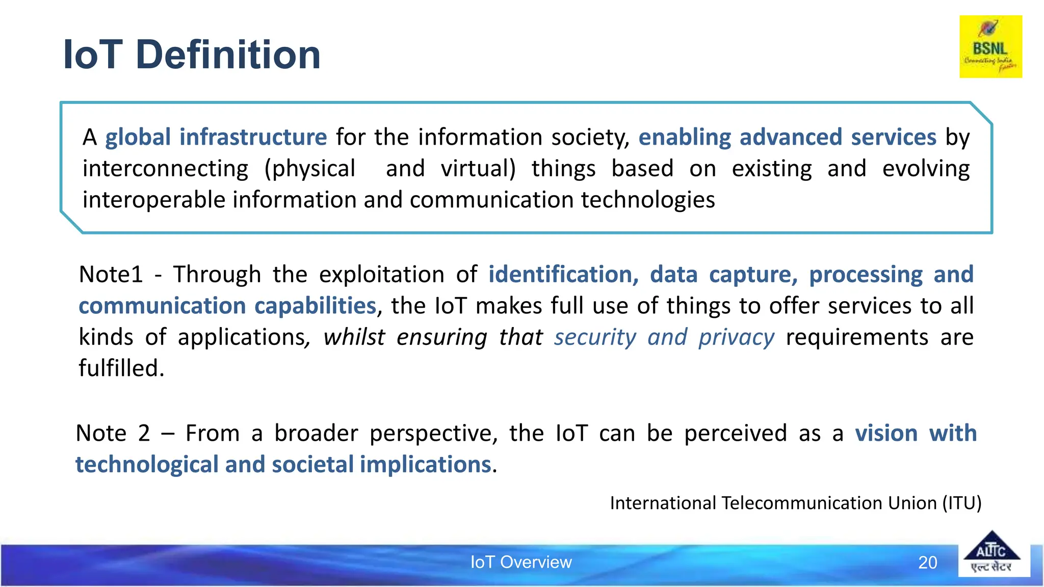 IoT Overview
IoT Definition
Note1 - Through the exploitation of identification, data capture, processing and
communication capabilities, the IoT makes full use of things to offer services to all
kinds of applications, whilst ensuring that security and privacy requirements are
fulfilled.
Note 2 – From a broader perspective, the IoT can be perceived as a vision with
technological and societal implications.
20
A global infrastructure for the information society, enabling advanced services by
interconnecting (physical and virtual) things based on existing and evolving
interoperable information and communication technologies
International Telecommunication Union (ITU)
 