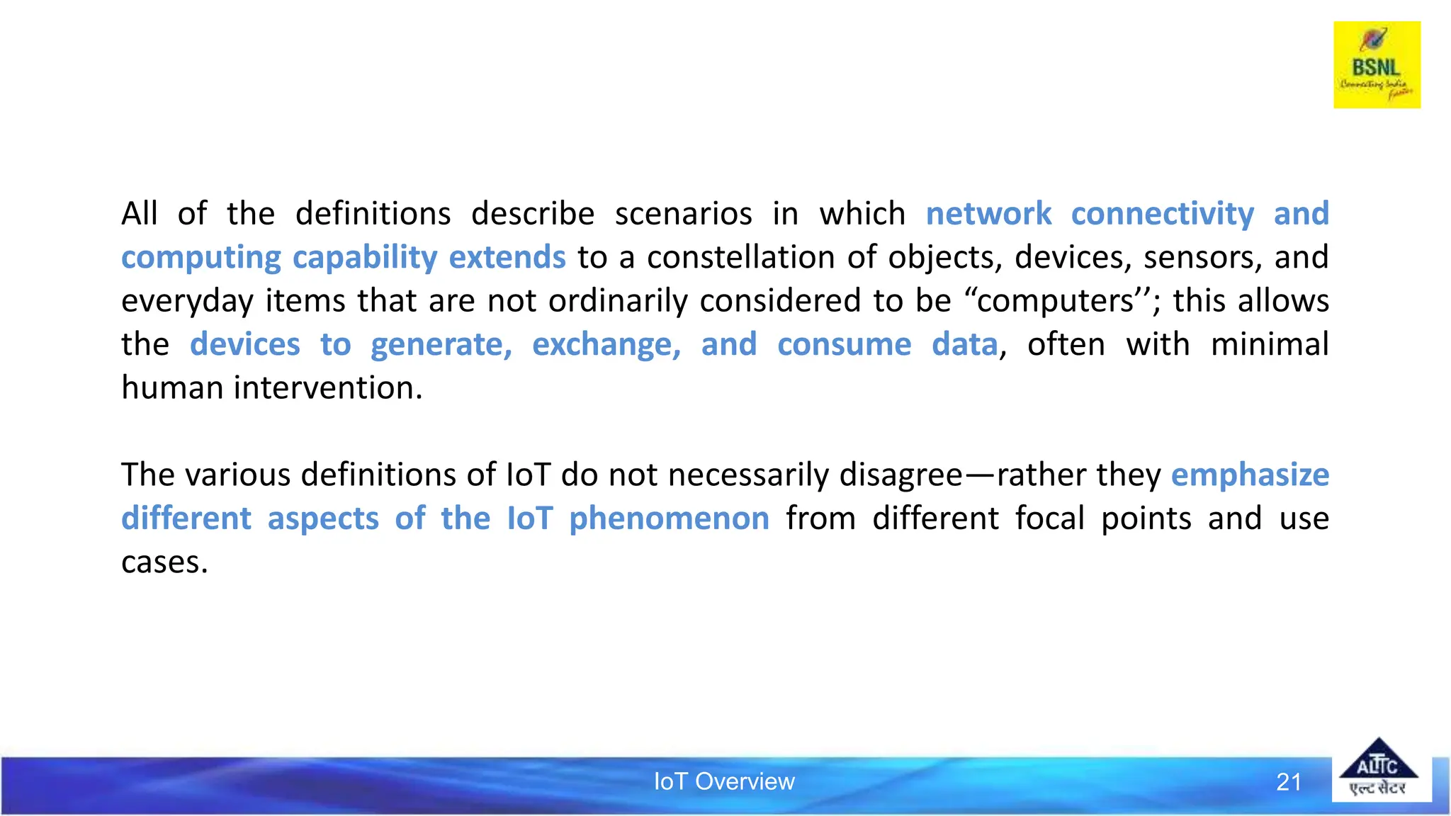 IoT Overview 21
All of the definitions describe scenarios in which network connectivity and
computing capability extends to a constellation of objects, devices, sensors, and
everyday items that are not ordinarily considered to be “computers’’; this allows
the devices to generate, exchange, and consume data, often with minimal
human intervention.
The various definitions of IoT do not necessarily disagree—rather they emphasize
different aspects of the IoT phenomenon from different focal points and use
cases.
 