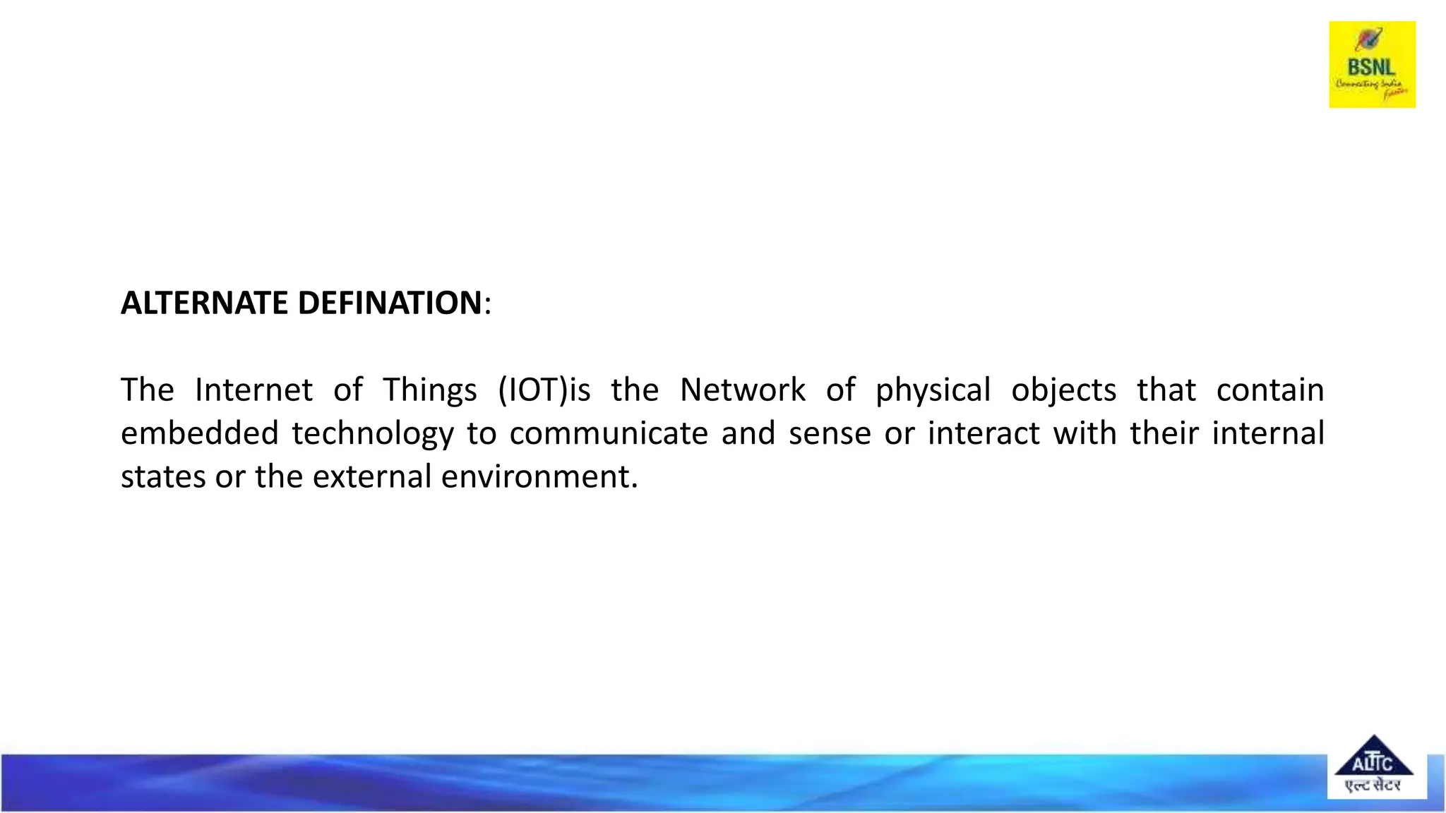 ALTERNATE DEFINATION:
The Internet of Things (IOT)is the Network of physical objects that contain
embedded technology to communicate and sense or interact with their internal
states or the external environment.
 