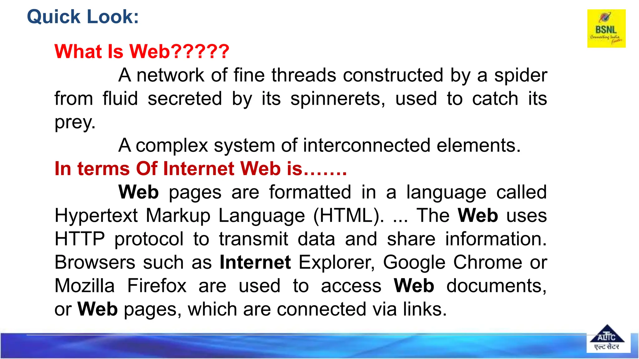 Quick Look:
What Is Web?????
A network of fine threads constructed by a spider
from fluid secreted by its spinnerets, used to catch its
prey.
A complex system of interconnected elements.
In terms Of Internet Web is…….
Web pages are formatted in a language called
Hypertext Markup Language (HTML). ... The Web uses
HTTP protocol to transmit data and share information.
Browsers such as Internet Explorer, Google Chrome or
Mozilla Firefox are used to access Web documents,
or Web pages, which are connected via links.
 