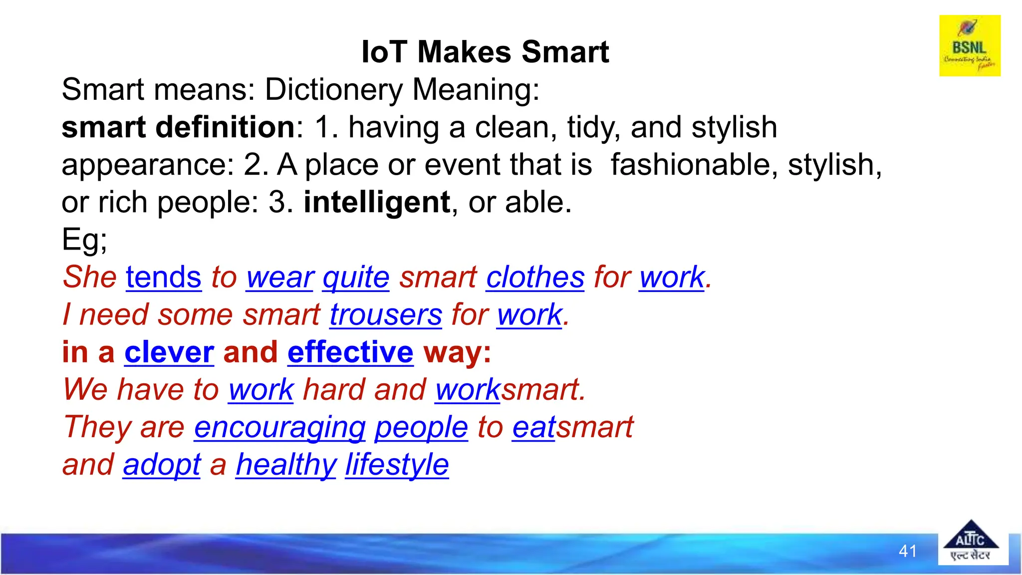 41
IoT Makes Smart
Smart means: Dictionery Meaning:
smart definition: 1. having a clean, tidy, and stylish
appearance: 2. A place or event that is fashionable, stylish,
or rich people: 3. intelligent, or able.
Eg;
She tends to wear quite smart clothes for work.
I need some smart trousers for work.
in a clever and effective way:
We have to work hard and worksmart.
They are encouraging people to eatsmart
and adopt a healthy lifestyle
 