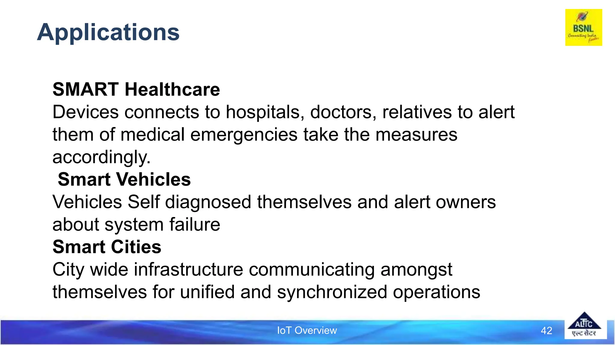 IoT Overview
Applications
42
SMART Healthcare
Devices connects to hospitals, doctors, relatives to alert
them of medical emergencies take the measures
accordingly.
Smart Vehicles
Vehicles Self diagnosed themselves and alert owners
about system failure
Smart Cities
City wide infrastructure communicating amongst
themselves for unified and synchronized operations
 