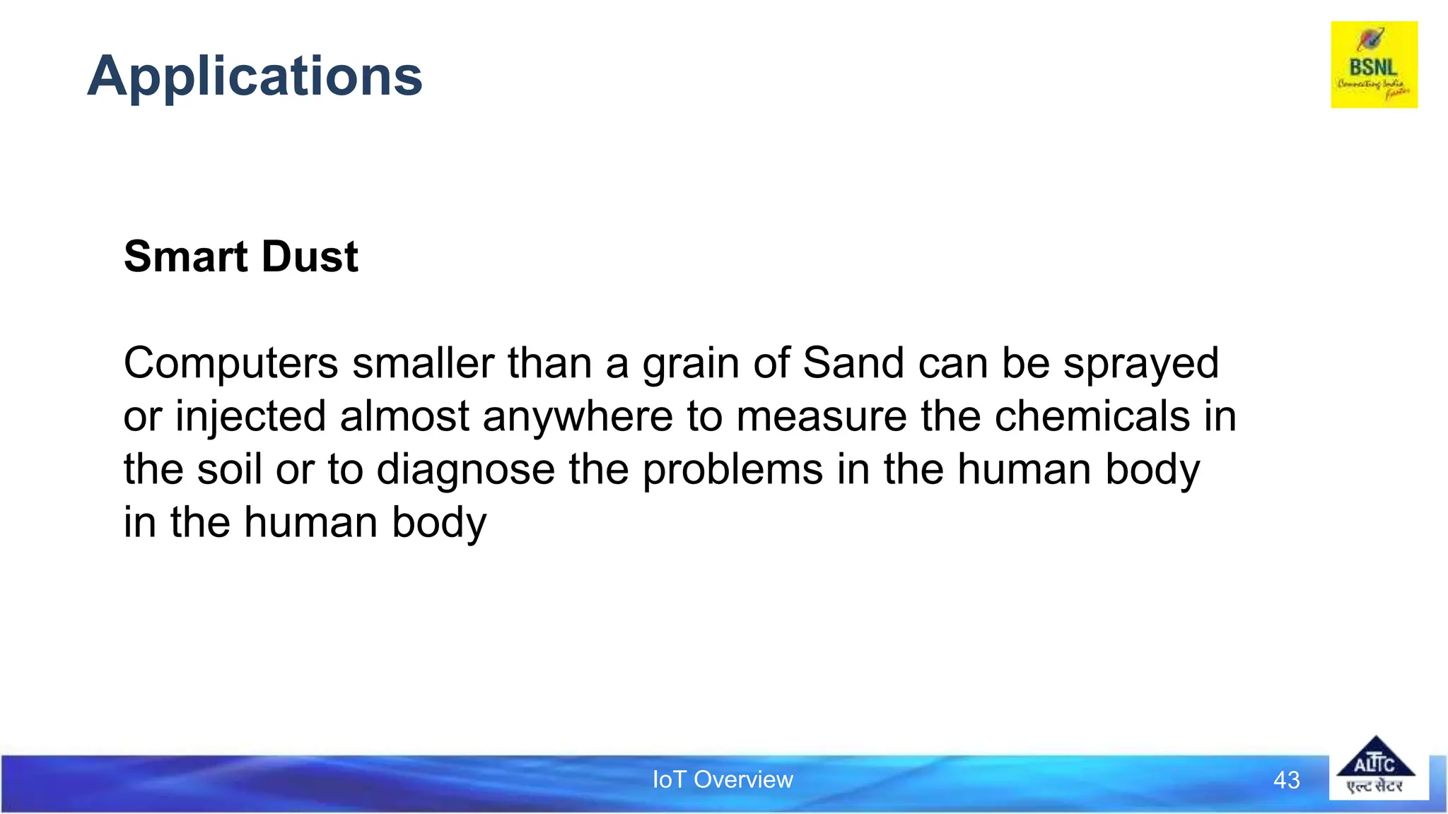 IoT Overview
Applications
43
Smart Dust
Computers smaller than a grain of Sand can be sprayed
or injected almost anywhere to measure the chemicals in
the soil or to diagnose the problems in the human body
in the human body
 