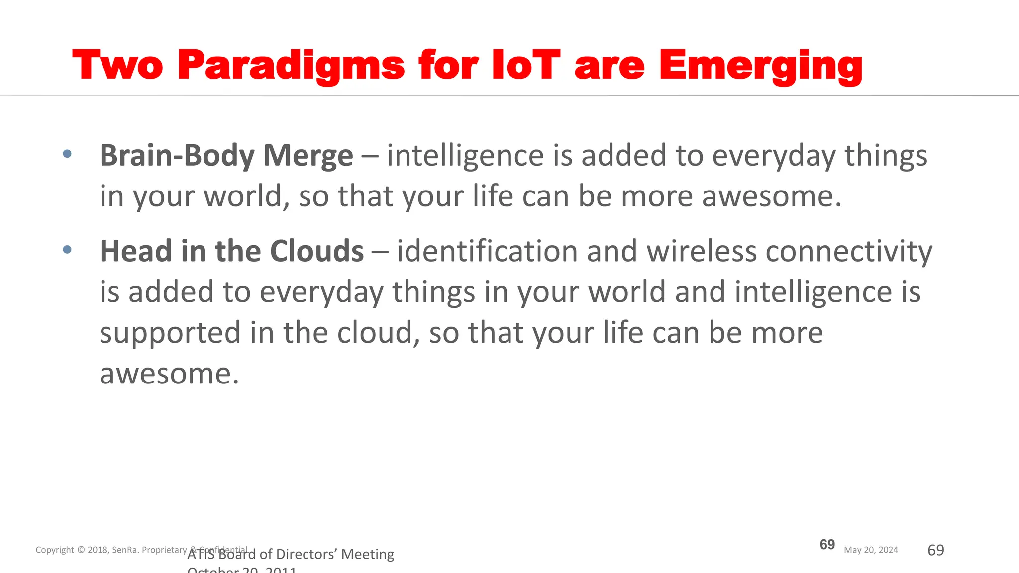 69
ATIS Board of Directors’ Meeting
Two Paradigms for IoT are Emerging
• Brain-Body Merge – intelligence is added to everyday things
in your world, so that your life can be more awesome.
• Head in the Clouds – identification and wireless connectivity
is added to everyday things in your world and intelligence is
supported in the cloud, so that your life can be more
awesome.
69
 