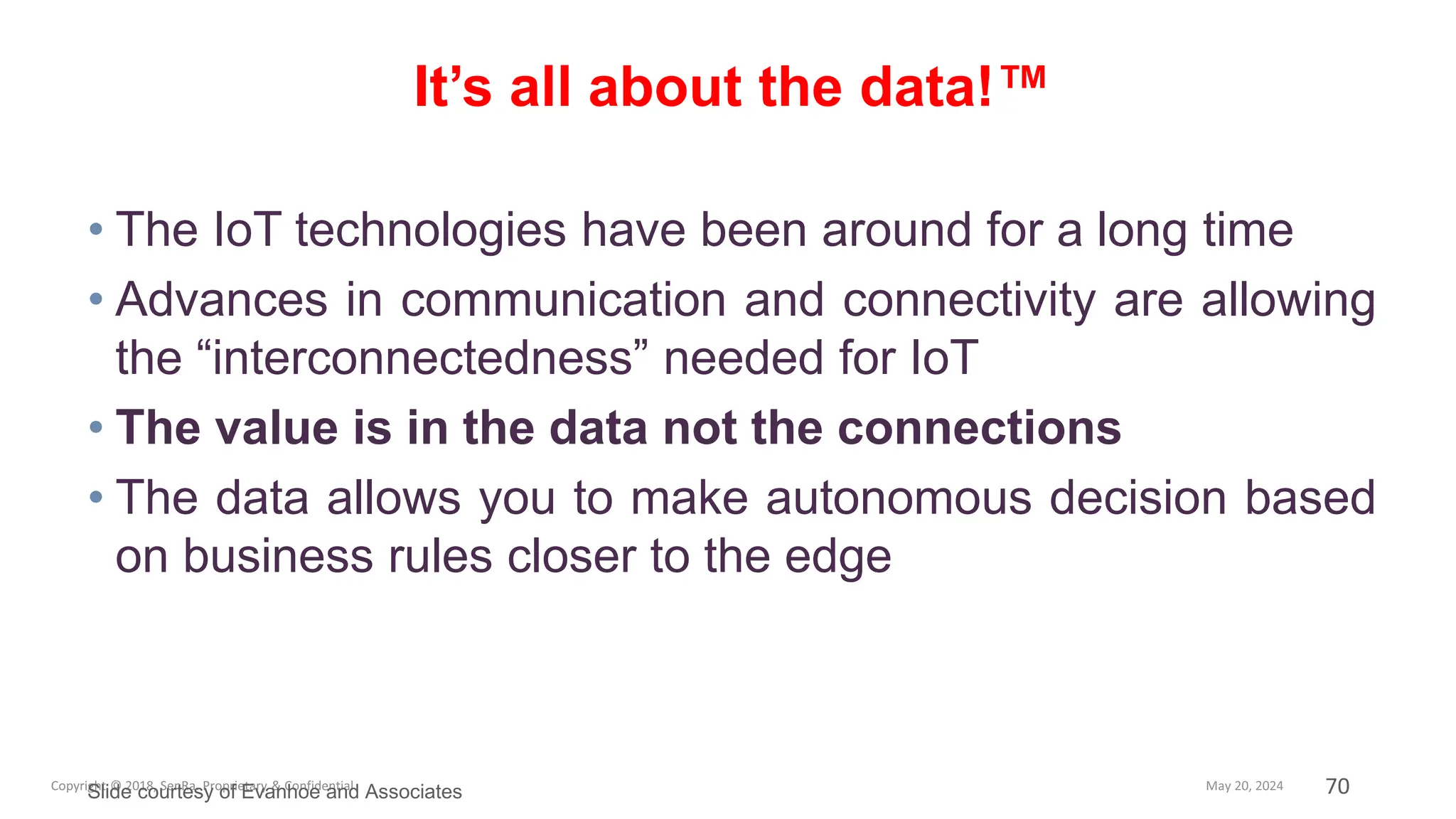 70
• The IoT technologies have been around for a long time
• Advances in communication and connectivity are allowing
the “interconnectedness” needed for IoT
• The value is in the data not the connections
• The data allows you to make autonomous decision based
on business rules closer to the edge
It’s all about the data!™
Slide courtesy of Evanhoe and Associates
 