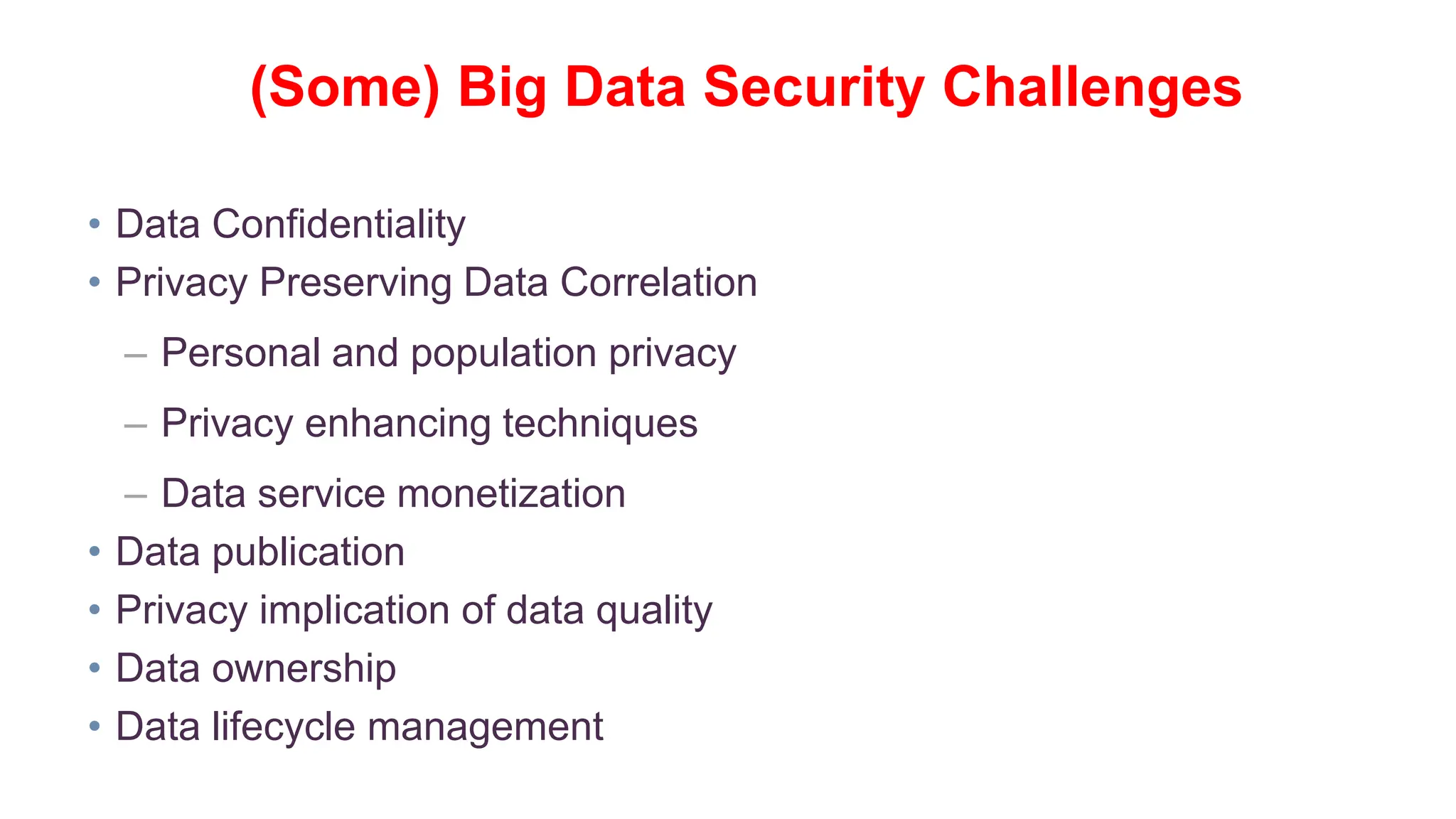 • Data Confidentiality
• Privacy Preserving Data Correlation
– Personal and population privacy
– Privacy enhancing techniques
– Data service monetization
• Data publication
• Privacy implication of data quality
• Data ownership
• Data lifecycle management
(Some) Big Data Security Challenges
 