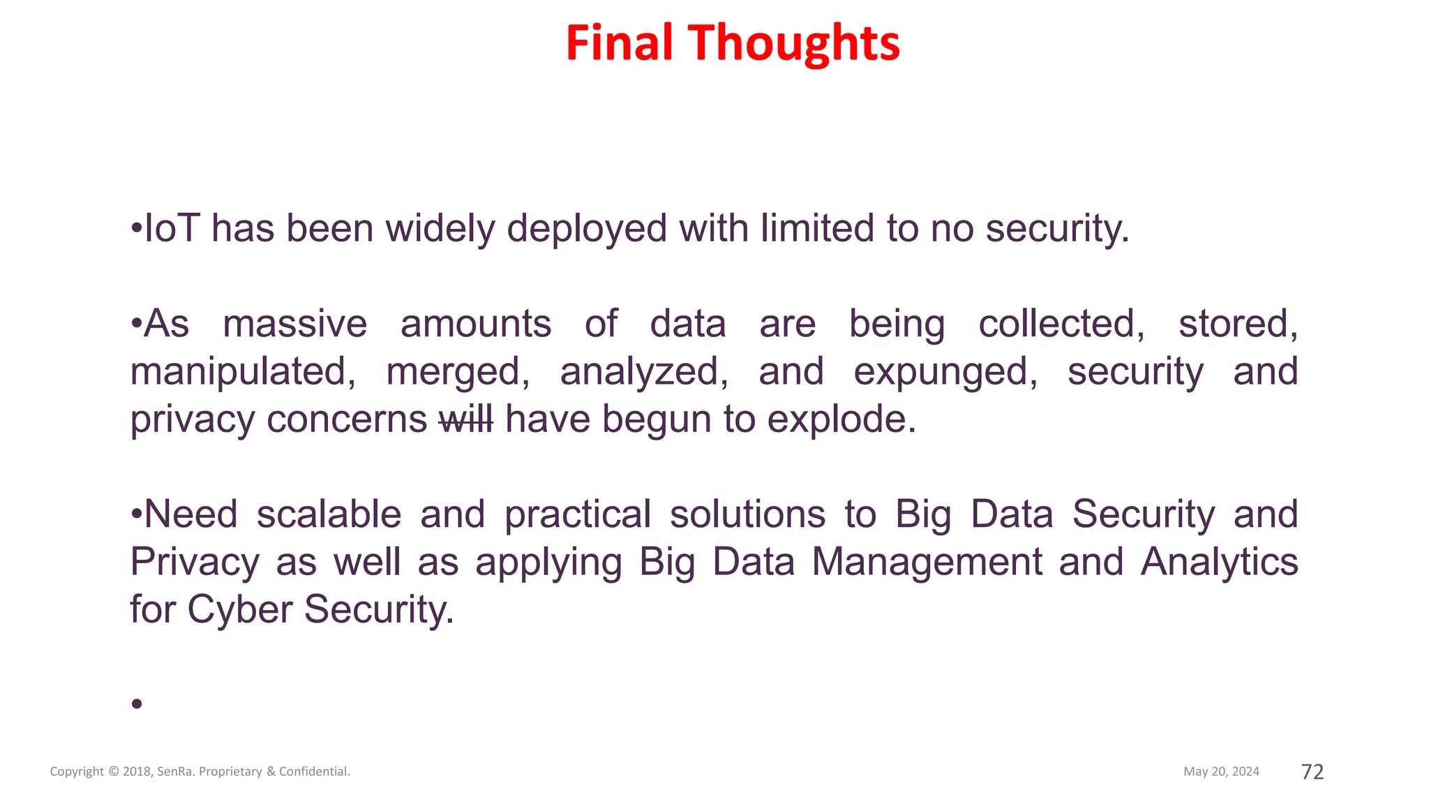 72
•IoT has been widely deployed with limited to no security.
•As massive amounts of data are being collected, stored,
manipulated, merged, analyzed, and expunged, security and
privacy concerns will have begun to explode.
•Need scalable and practical solutions to Big Data Security and
Privacy as well as applying Big Data Management and Analytics
for Cyber Security.
•
Final Thoughts
 