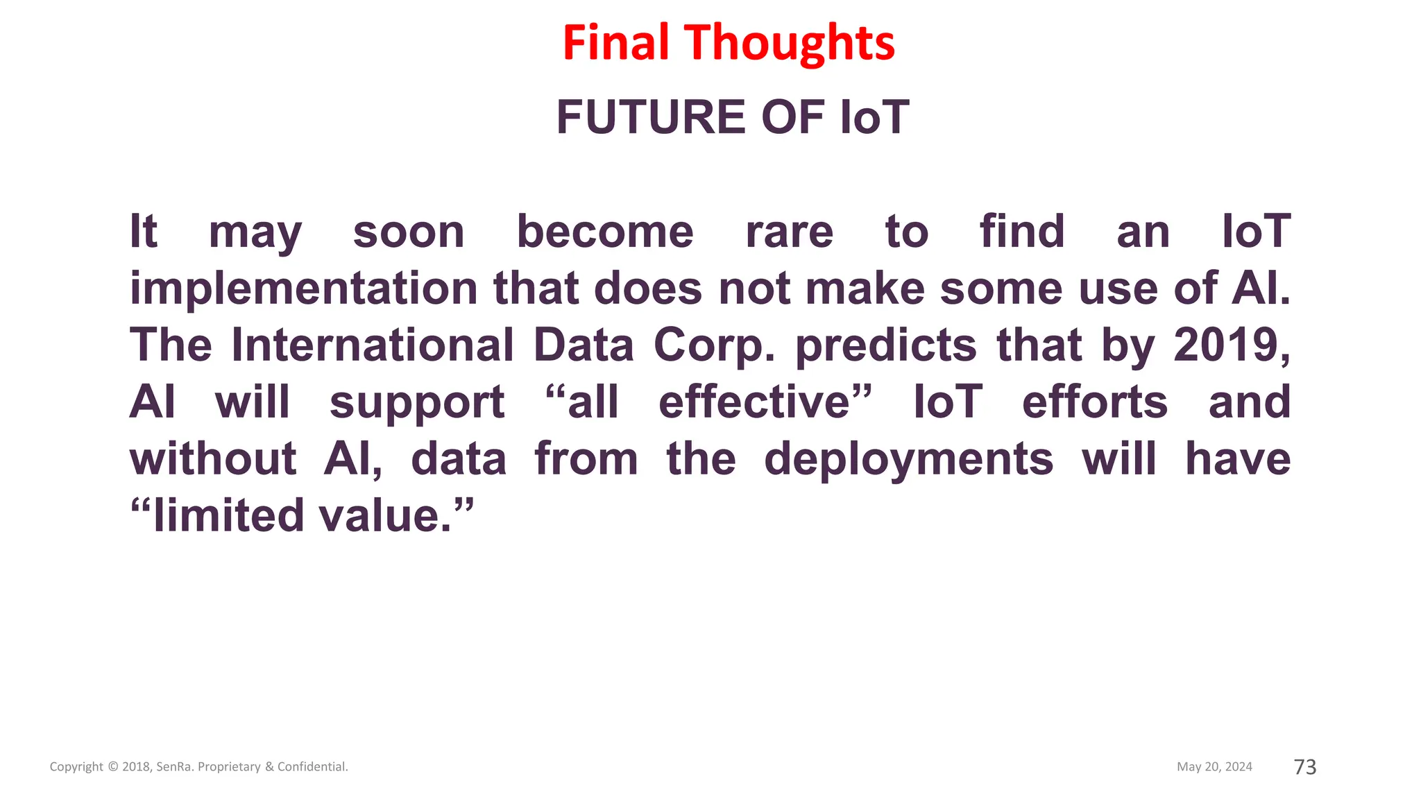 73
FUTURE OF IoT
It may soon become rare to find an IoT
implementation that does not make some use of AI.
The International Data Corp. predicts that by 2019,
AI will support “all effective” IoT efforts and
without AI, data from the deployments will have
“limited value.”
Final Thoughts
 