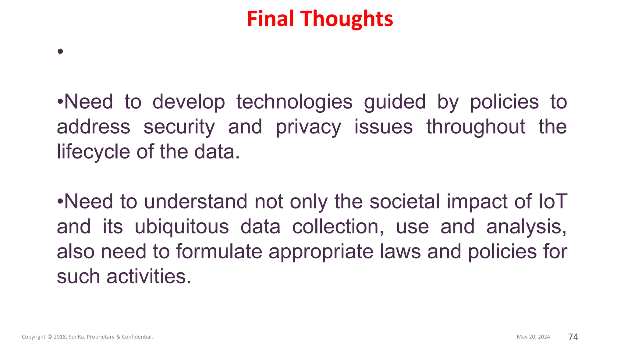 74
•
•Need to develop technologies guided by policies to
address security and privacy issues throughout the
lifecycle of the data.
•Need to understand not only the societal impact of IoT
and its ubiquitous data collection, use and analysis,
also need to formulate appropriate laws and policies for
such activities.
Final Thoughts
 