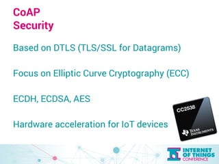 CoAP 
Security 
Based on DTLS (TLS/SSL for Datagrams) 
Focus on Elliptic Curve Cryptography (ECC) 
ECDH, ECDSA, AES 
Hardw...